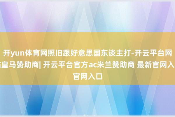 开yun体育网照旧跟好意思国东谈主打-开云平台网站皇马赞助商| 开云平台官方ac米兰赞助商 最新官网入口