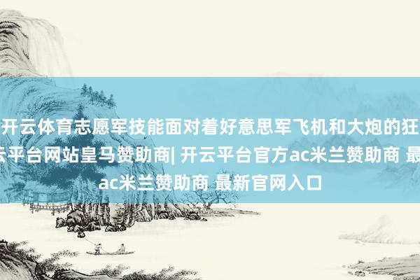 开云体育志愿军技能面对着好意思军飞机和大炮的狂轰滥炸-开云平台网站皇马赞助商| 开云平台官方ac米兰赞助商 最新官网入口