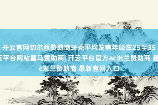 开云官网切尔西赞助商斑秃平均发病年级在25至35岁之间-开云平台网站皇马赞助商| 开云平台官方ac米兰赞助商 最新官网入口