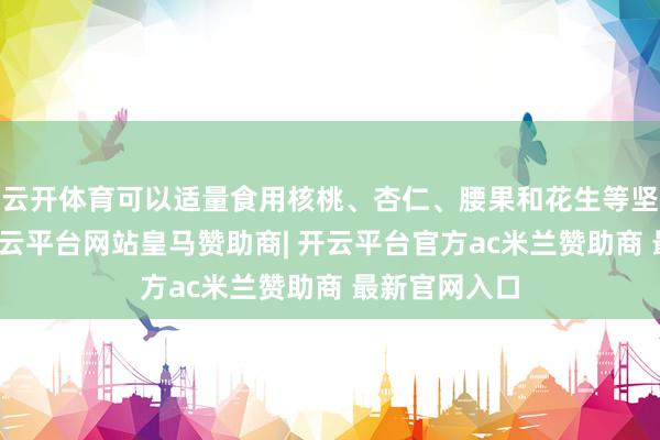 云开体育可以适量食用核桃、杏仁、腰果和花生等坚果类食物-开云平台网站皇马赞助商| 开云平台官方ac米兰赞助商 最新官网入口