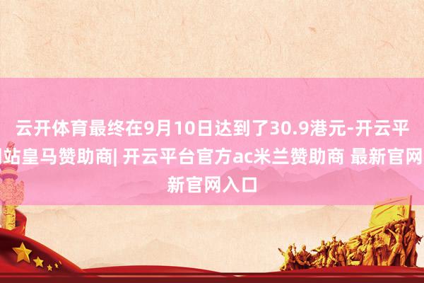 云开体育最终在9月10日达到了30.9港元-开云平台网站皇马赞助商| 开云平台官方ac米兰赞助商 最新官网入口