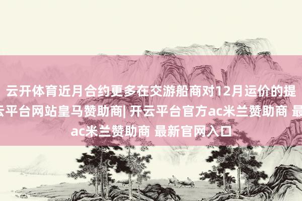 云开体育近月合约更多在交游船商对12月运价的提涨预期-开云平台网站皇马赞助商| 开云平台官方ac米兰赞助商 最新官网入口