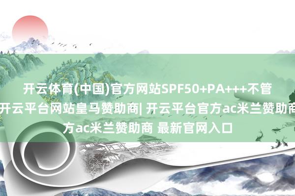 开云体育(中国)官方网站SPF50+PA+++不管是长波紫外线-开云平台网站皇马赞助商| 开云平台官方ac米兰赞助商 最新官网入口