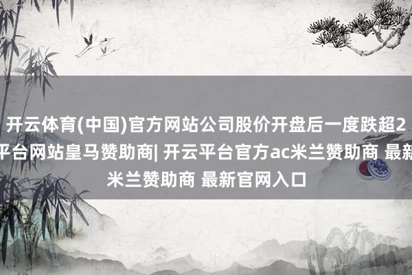 开云体育(中国)官方网站公司股价开盘后一度跌超20%-开云平台网站皇马赞助商| 开云平台官方ac米兰赞助商 最新官网入口