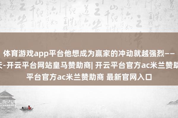 体育游戏app平台他想成为赢家的冲动就越强烈——“你不成和他聊天-开云平台网站皇马赞助商| 开云平台官方ac米兰赞助商 最新官网入口