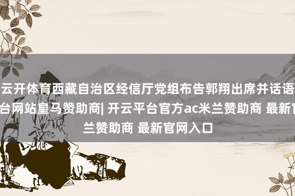 云开体育西藏自治区经信厅党组布告郭翔出席并话语-开云平台网站皇马赞助商| 开云平台官方ac米兰赞助商 最新官网入口