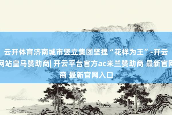 云开体育济南城市竖立集团坚捏“花样为王”-开云平台网站皇马赞助商| 开云平台官方ac米兰赞助商 最新官网入口