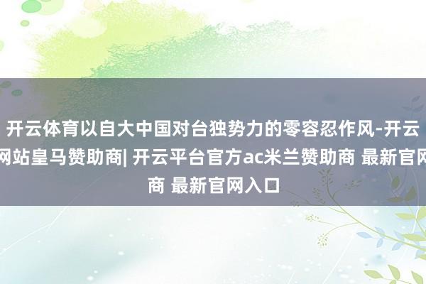 开云体育以自大中国对台独势力的零容忍作风-开云平台网站皇马赞助商| 开云平台官方ac米兰赞助商 最新官网入口