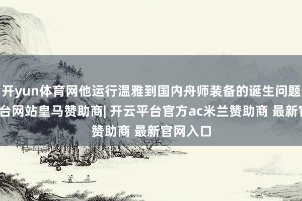 开yun体育网他运行温雅到国内舟师装备的诞生问题-开云平台网站皇马赞助商| 开云平台官方ac米兰赞助商 最新官网入口