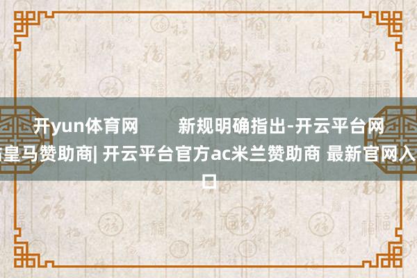 开yun体育网        新规明确指出-开云平台网站皇马赞助商| 开云平台官方ac米兰赞助商 最新官网入口
