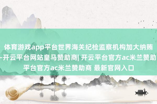 体育游戏app平台世界海关纪检监察机构加大纳贿贿赂一齐查力度-开云平台网站皇马赞助商| 开云平台官方ac米兰赞助商 最新官网入口