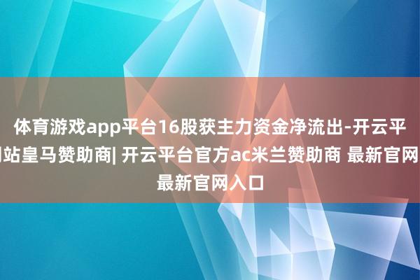 体育游戏app平台16股获主力资金净流出-开云平台网站皇马赞助商| 开云平台官方ac米兰赞助商 最新官网入口
