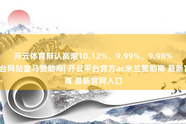 开云体育辩认高潮10.12%、9.99%、9.98%-开云平台网站皇马赞助商| 开云平台官方ac米兰赞助商 最新官网入口