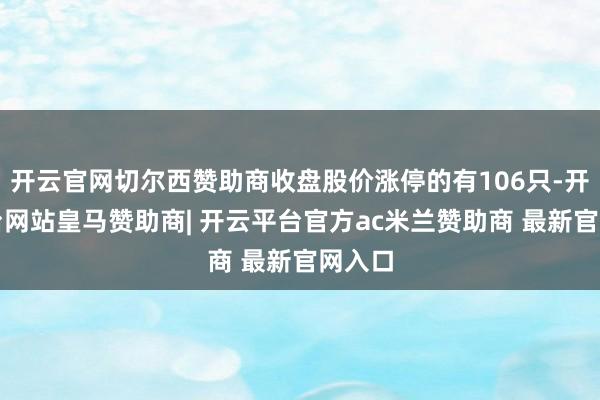 开云官网切尔西赞助商收盘股价涨停的有106只-开云平台网站皇马赞助商| 开云平台官方ac米兰赞助商 最新官网入口