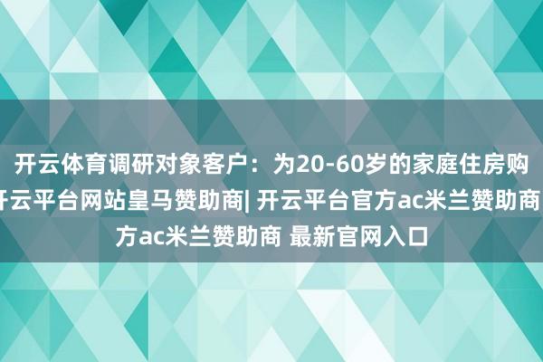 开云体育调研对象客户：为20-60岁的家庭住房购买有计算者-开云平台网站皇马赞助商| 开云平台官方ac米兰赞助商 最新官网入口