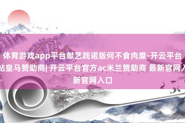 体育游戏app平台献艺践诺版何不食肉糜-开云平台网站皇马赞助商| 开云平台官方ac米兰赞助商 最新官网入口