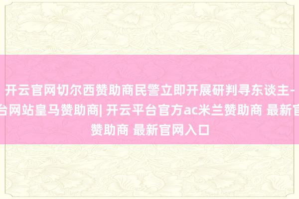 开云官网切尔西赞助商民警立即开展研判寻东谈主-开云平台网站皇马赞助商| 开云平台官方ac米兰赞助商 最新官网入口