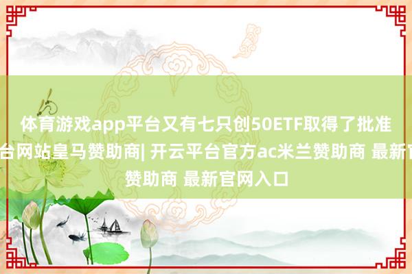体育游戏app平台又有七只创50ETF取得了批准-开云平台网站皇马赞助商| 开云平台官方ac米兰赞助商 最新官网入口