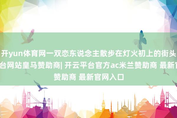 开yun体育网一双恋东说念主散步在灯火初上的街头-开云平台网站皇马赞助商| 开云平台官方ac米兰赞助商 最新官网入口