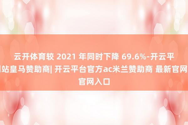 云开体育较 2021 年同时下降 69.6%-开云平台网站皇马赞助商| 开云平台官方ac米兰赞助商 最新官网入口