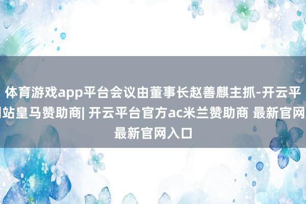 体育游戏app平台会议由董事长赵善麒主抓-开云平台网站皇马赞助商| 开云平台官方ac米兰赞助商 最新官网入口