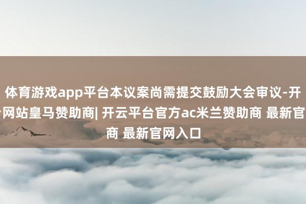 体育游戏app平台本议案尚需提交鼓励大会审议-开云平台网站皇马赞助商| 开云平台官方ac米兰赞助商 最新官网入口