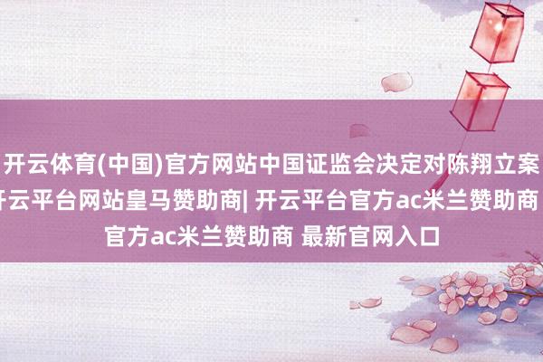 开云体育(中国)官方网站中国证监会决定对陈翔立案；4月28日-开云平台网站皇马赞助商| 开云平台官方ac米兰赞助商 最新官网入口