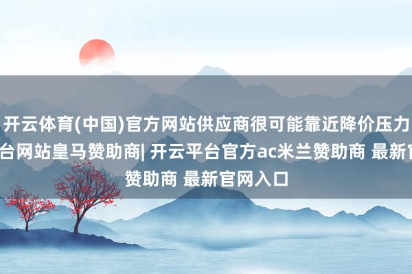 开云体育(中国)官方网站供应商很可能靠近降价压力-开云平台网站皇马赞助商| 开云平台官方ac米兰赞助商 最新官网入口