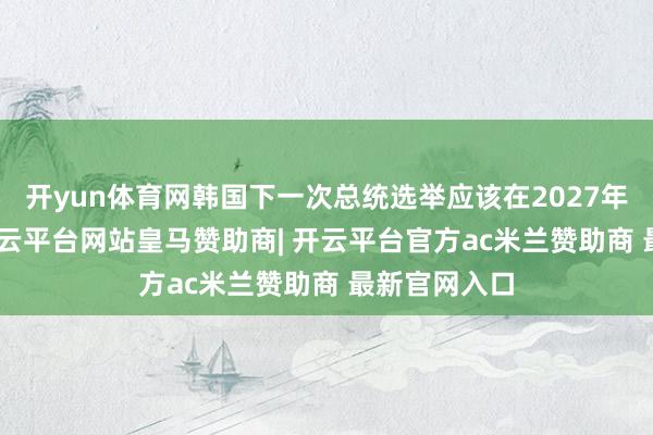 开yun体育网韩国下一次总统选举应该在2027年5月10日-开云平台网站皇马赞助商| 开云平台官方ac米兰赞助商 最新官网入口