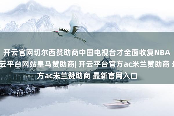 开云官网切尔西赞助商中国电视台才全面收复NBA赛事转播-开云平台网站皇马赞助商| 开云平台官方ac米兰赞助商 最新官网入口