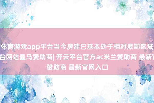 体育游戏app平台当今房建已基本处于相对底部区域-开云平台网站皇马赞助商| 开云平台官方ac米兰赞助商 最新官网入口