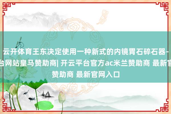 云开体育王东决定使用一种新式的内镜胃石碎石器-开云平台网站皇马赞助商| 开云平台官方ac米兰赞助商 最新官网入口