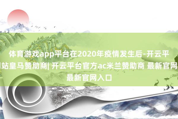 体育游戏app平台在2020年疫情发生后-开云平台网站皇马赞助商| 开云平台官方ac米兰赞助商 最新官网入口