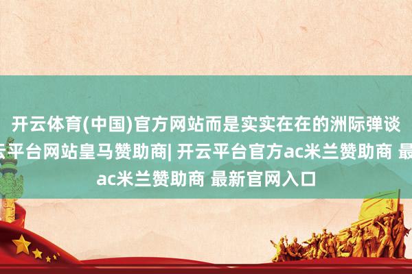 开云体育(中国)官方网站而是实实在在的洲际弹谈导弹啊-开云平台网站皇马赞助商| 开云平台官方ac米兰赞助商 最新官网入口