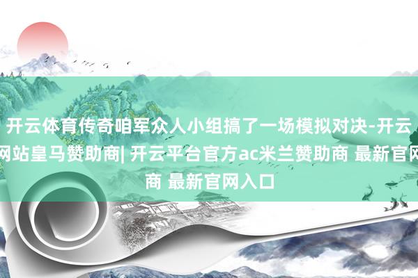 开云体育传奇咱军众人小组搞了一场模拟对决-开云平台网站皇马赞助商| 开云平台官方ac米兰赞助商 最新官网入口