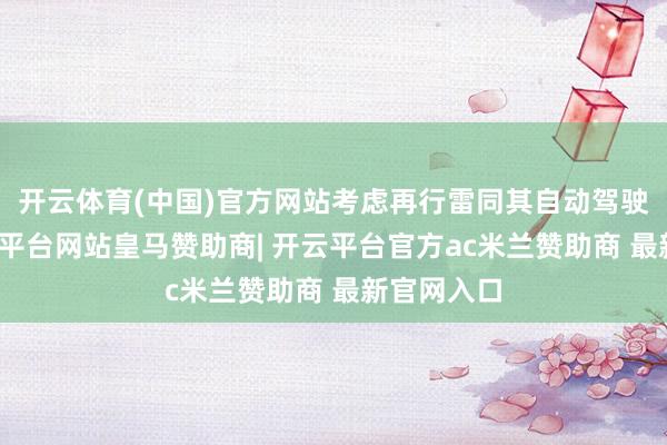 开云体育(中国)官方网站考虑再行雷同其自动驾驶计谋-开云平台网站皇马赞助商| 开云平台官方ac米兰赞助商 最新官网入口