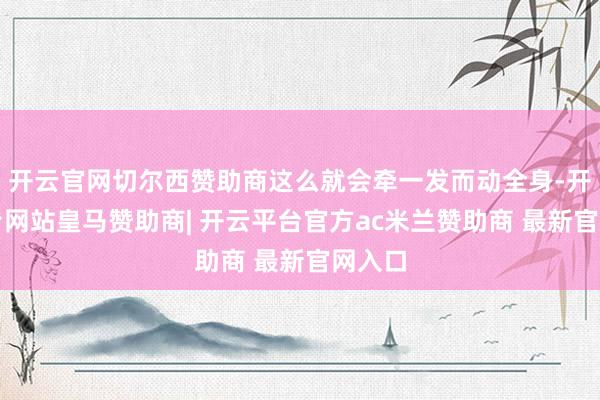 开云官网切尔西赞助商这么就会牵一发而动全身-开云平台网站皇马赞助商| 开云平台官方ac米兰赞助商 最新官网入口