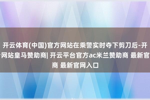 开云体育(中国)官方网站在乘警实时夺下剪刀后-开云平台网站皇马赞助商| 开云平台官方ac米兰赞助商 最新官网入口