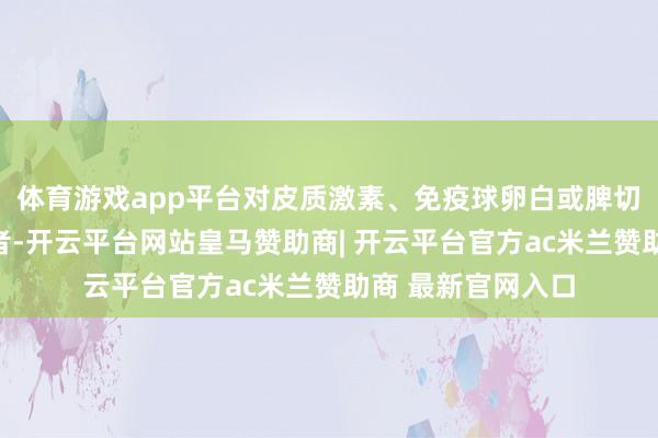 体育游戏app平台对皮质激素、免疫球卵白或脾切除反馈欠安的患者-开云平台网站皇马赞助商| 开云平台官方ac米兰赞助商 最新官网入口