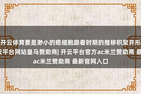 开云体育要是渺小的癌细胞跟着时期的推移积聚并形成团块-开云平台网站皇马赞助商| 开云平台官方ac米兰赞助商 最新官网入口