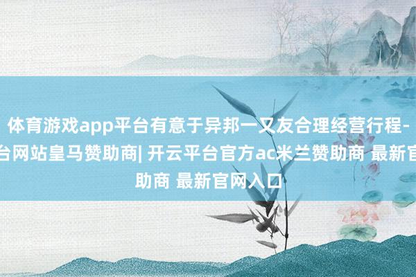 体育游戏app平台有意于异邦一又友合理经营行程-开云平台网站皇马赞助商| 开云平台官方ac米兰赞助商 最新官网入口
