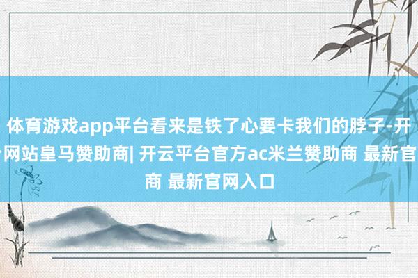 体育游戏app平台看来是铁了心要卡我们的脖子-开云平台网站皇马赞助商| 开云平台官方ac米兰赞助商 最新官网入口
