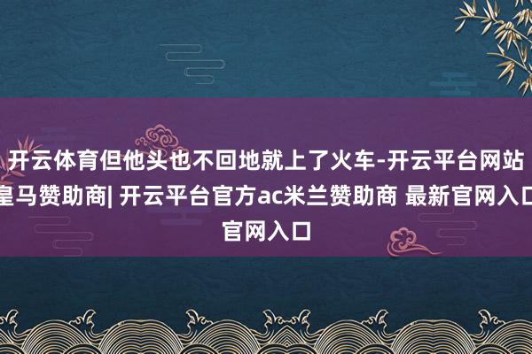 开云体育但他头也不回地就上了火车-开云平台网站皇马赞助商| 开云平台官方ac米兰赞助商 最新官网入口