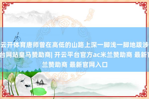 云开体育唐师曾在高低的山路上深一脚浅一脚地跋涉-开云平台网站皇马赞助商| 开云平台官方ac米兰赞助商 最新官网入口