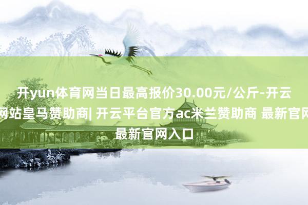 开yun体育网当日最高报价30.00元/公斤-开云平台网站皇马赞助商| 开云平台官方ac米兰赞助商 最新官网入口