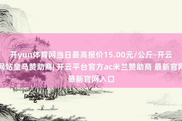 开yun体育网当日最高报价15.00元/公斤-开云平台网站皇马赞助商| 开云平台官方ac米兰赞助商 最新官网入口