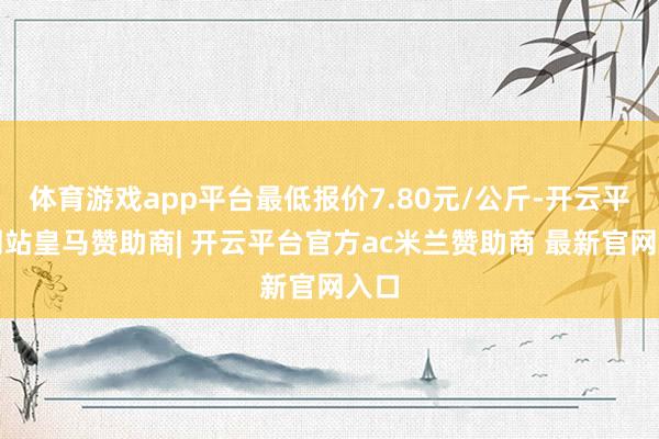 体育游戏app平台最低报价7.80元/公斤-开云平台网站皇马赞助商| 开云平台官方ac米兰赞助商 最新官网入口