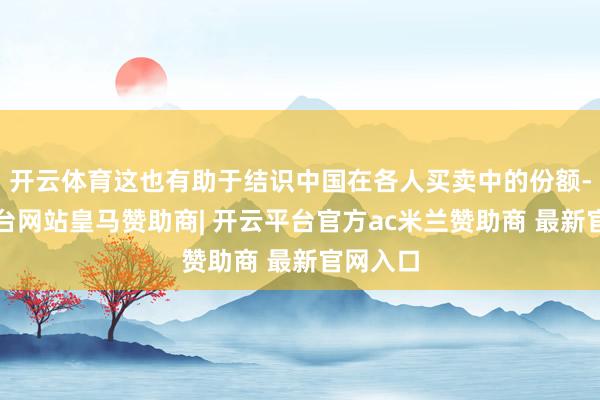 开云体育这也有助于结识中国在各人买卖中的份额-开云平台网站皇马赞助商| 开云平台官方ac米兰赞助商 最新官网入口