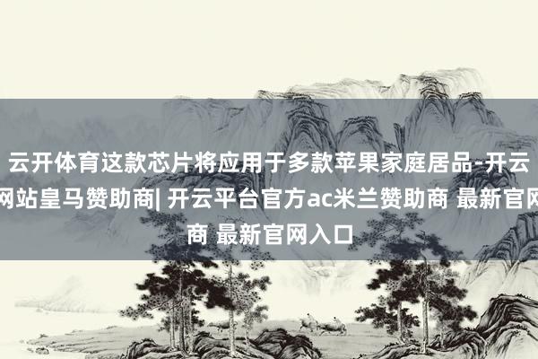 云开体育这款芯片将应用于多款苹果家庭居品-开云平台网站皇马赞助商| 开云平台官方ac米兰赞助商 最新官网入口