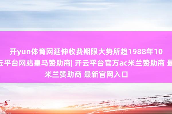开yun体育网延伸收费期限大势所趋　　1988年10月31日-开云平台网站皇马赞助商| 开云平台官方ac米兰赞助商 最新官网入口